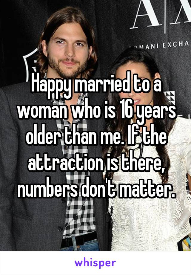 Happy married to a woman who is 16 years older than me. If the attraction is there, numbers don't matter.