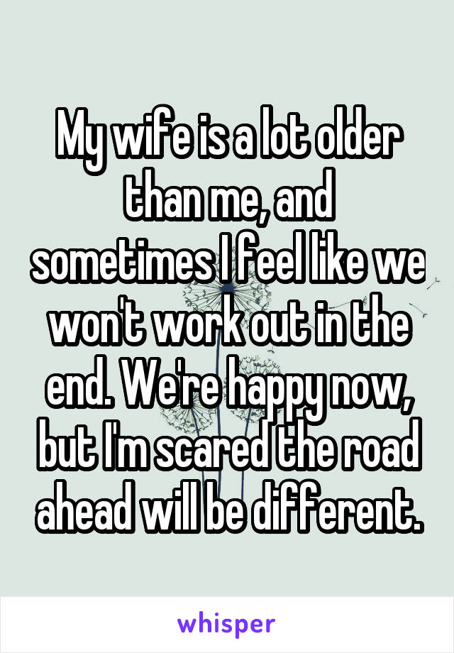 My wife is a lot older than me, and sometimes I feel like we won't work out in the end. We're happy now, but I'm scared the road ahead will be different.