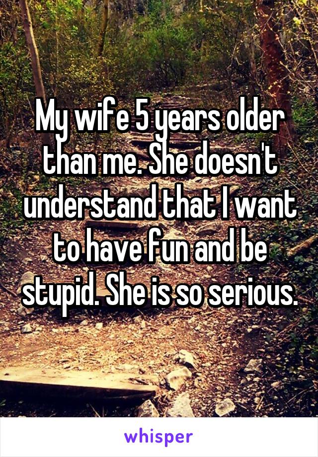 My wife 5 years older than me. She doesn't understand that I want to have fun and be stupid. She is so serious. 