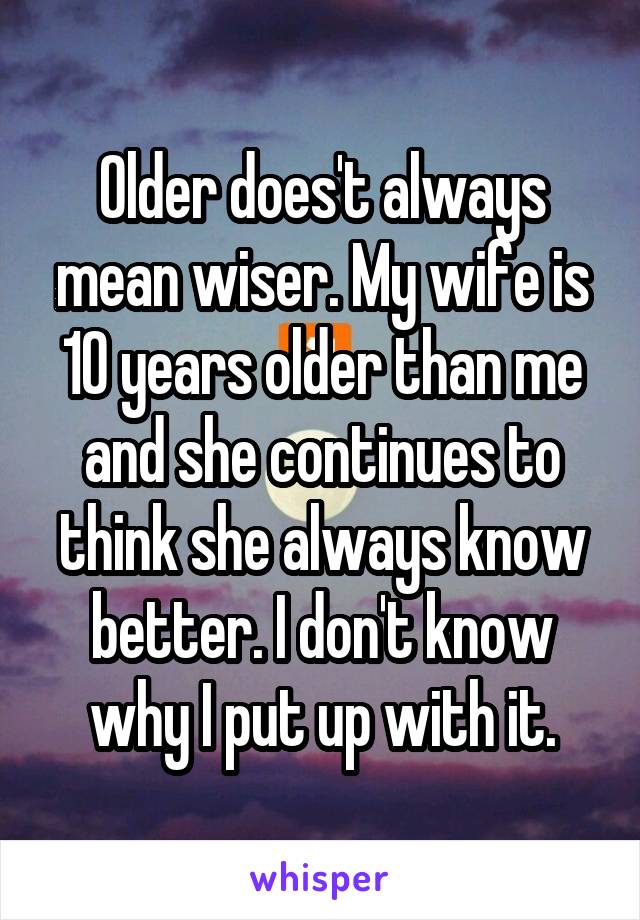 Older does't always mean wiser. My wife is 10 years older than me and she continues to think she always know better. I don't know why I put up with it.