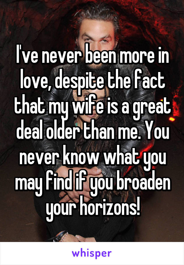 I've never been more in love, despite the fact that my wife is a great deal older than me. You never know what you may find if you broaden your horizons!