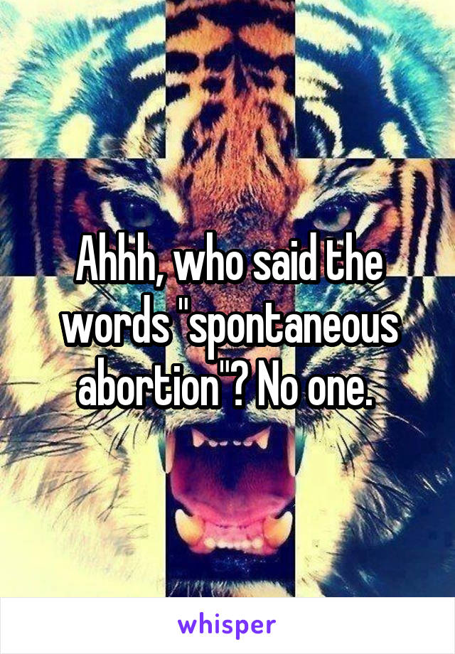 Ahhh, who said the words "spontaneous abortion"? No one. 