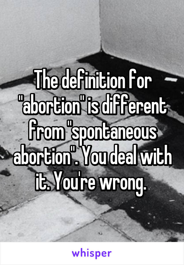 The definition for "abortion" is different from "spontaneous abortion". You deal with it. You're wrong. 