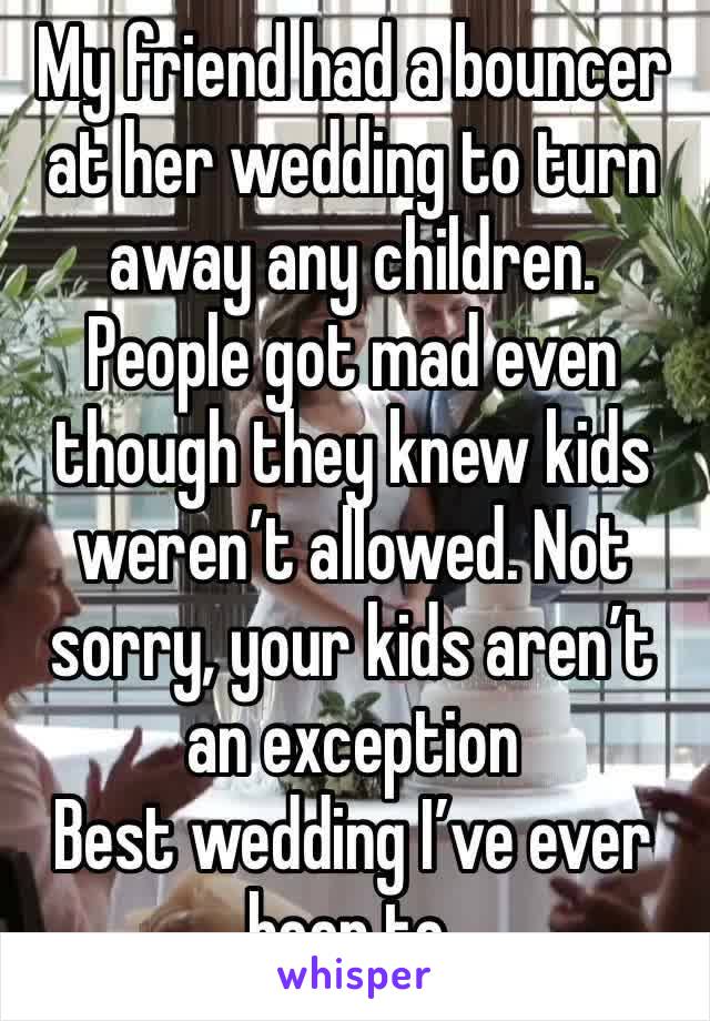 My friend had a bouncer at her wedding to turn away any children. 
People got mad even though they knew kids weren’t allowed. Not sorry, your kids aren’t an exception  
Best wedding I’ve ever been to.