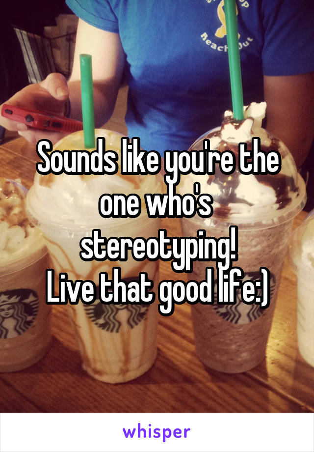 Sounds like you're the one who's  stereotyping!
Live that good life:)