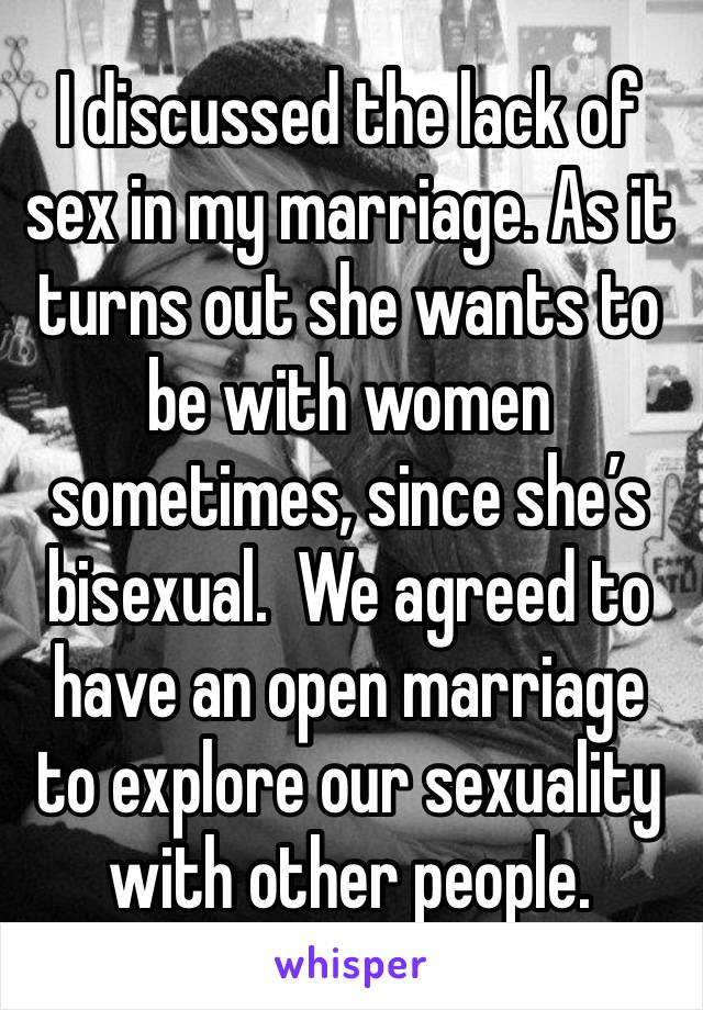 I discussed the lack of sex in my marriage. As it turns out she wants to be with women sometimes, since she’s bisexual.  We agreed to have an open marriage to explore our sexuality with other people. 