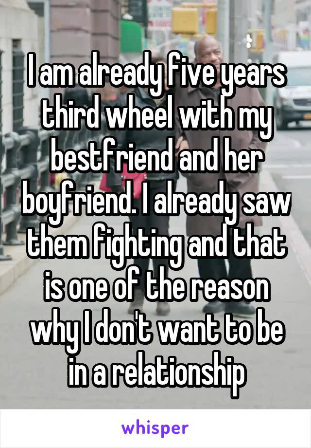 I am already five years third wheel with my bestfriend and her boyfriend. I already saw them fighting and that is one of the reason why I don't want to be in a relationship