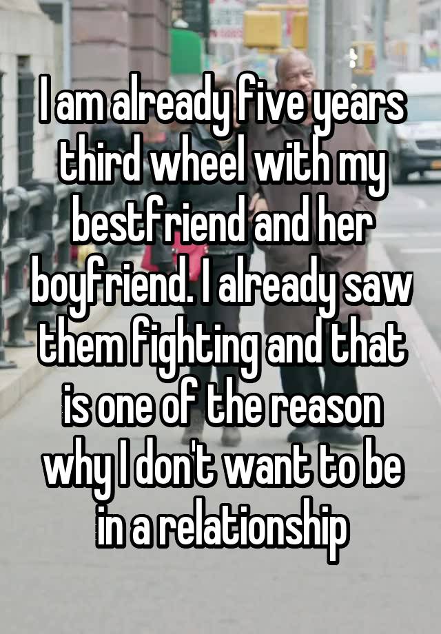 I am already five years third wheel with my bestfriend and her boyfriend. I already saw them fighting and that is one of the reason why I don't want to be in a relationship