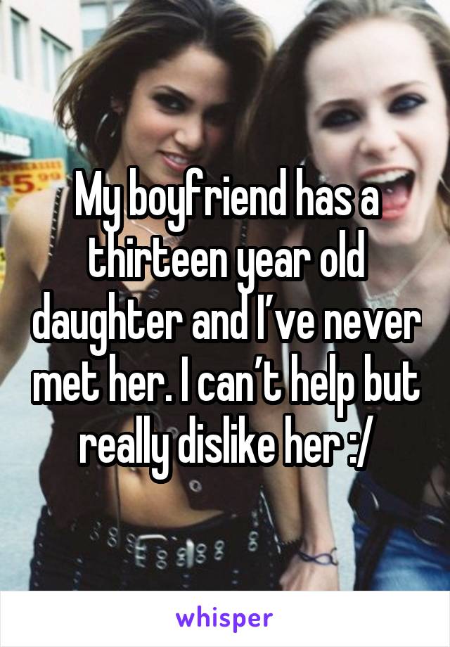 My boyfriend has a thirteen year old daughter and I’ve never met her. I can’t help but really dislike her :/