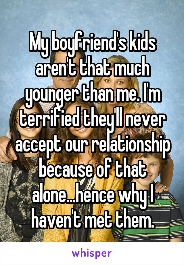 My boyfriend's kids aren't that much younger than me. I'm terrified they'll never accept our relationship because of that alone...hence why I haven't met them.