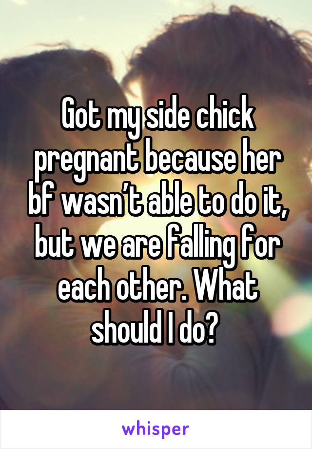 Got my side chick pregnant because her bf wasn’t able to do it, but we are falling for each other. What should I do? 
