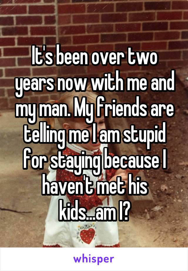 It's been over two years now with me and my man. My friends are telling me I am stupid for staying because I haven't met his kids...am I?