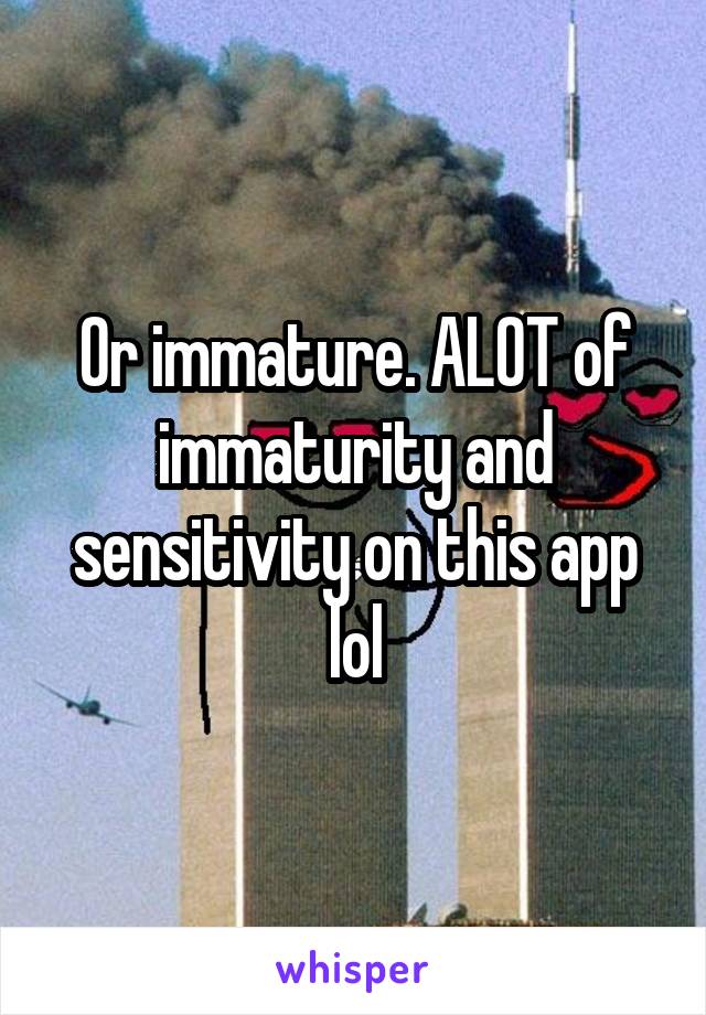 Or immature. ALOT of immaturity and sensitivity on this app lol