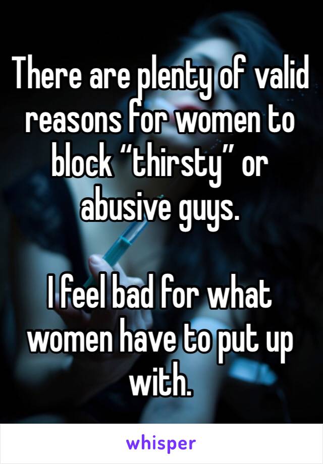 There are plenty of valid reasons for women to block “thirsty” or abusive guys. 

I feel bad for what women have to put up with. 