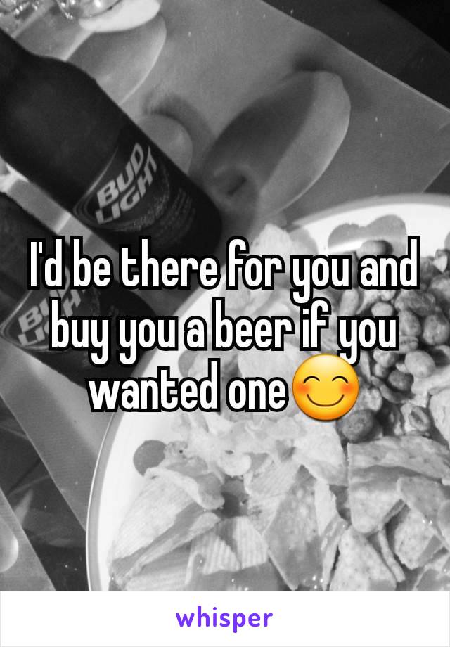 I'd be there for you and buy you a beer if you wanted one😊