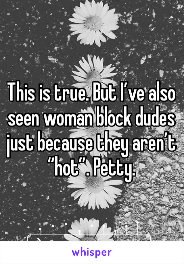 This is true. But I’ve also seen woman block dudes just because they aren’t “hot”. Petty. 