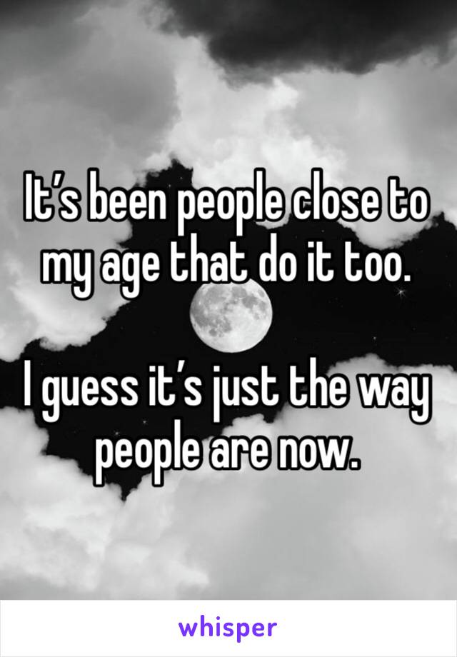 It’s been people close to my age that do it too. 

I guess it’s just the way people are now. 