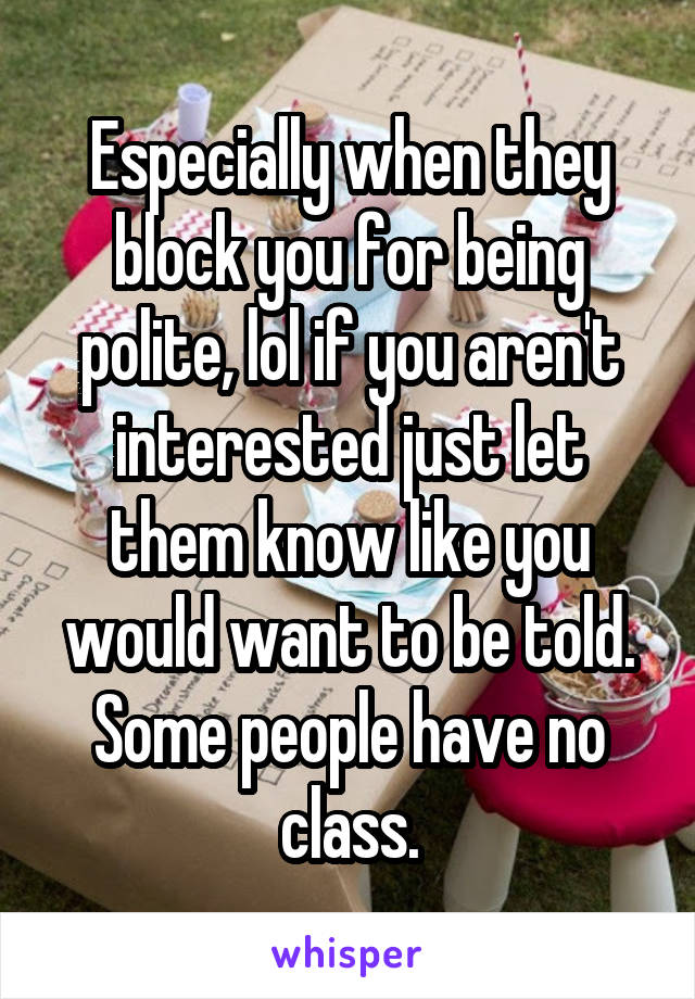 Especially when they block you for being polite, lol if you aren't interested just let them know like you would want to be told. Some people have no class.