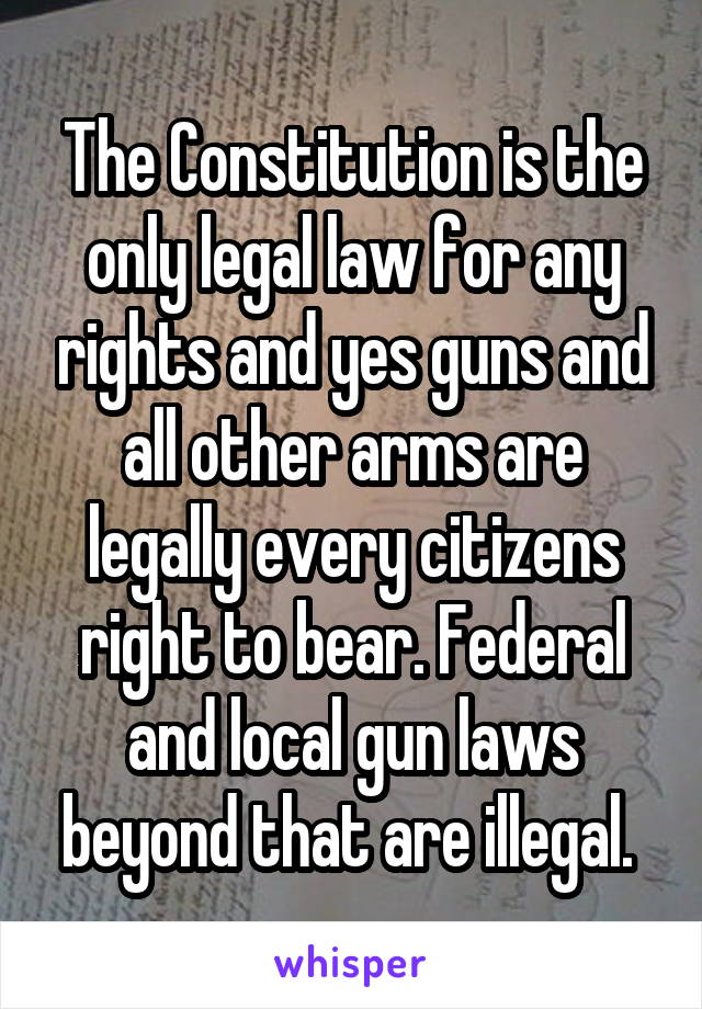 The Constitution is the only legal law for any rights and yes guns and all other arms are legally every citizens right to bear. Federal and local gun laws beyond that are illegal. 