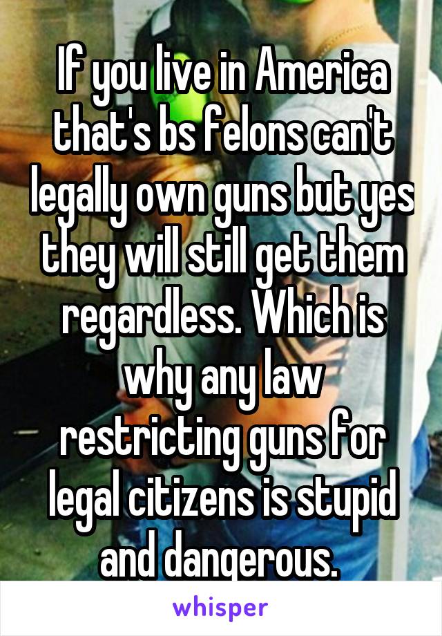 If you live in America that's bs felons can't legally own guns but yes they will still get them regardless. Which is why any law restricting guns for legal citizens is stupid and dangerous. 