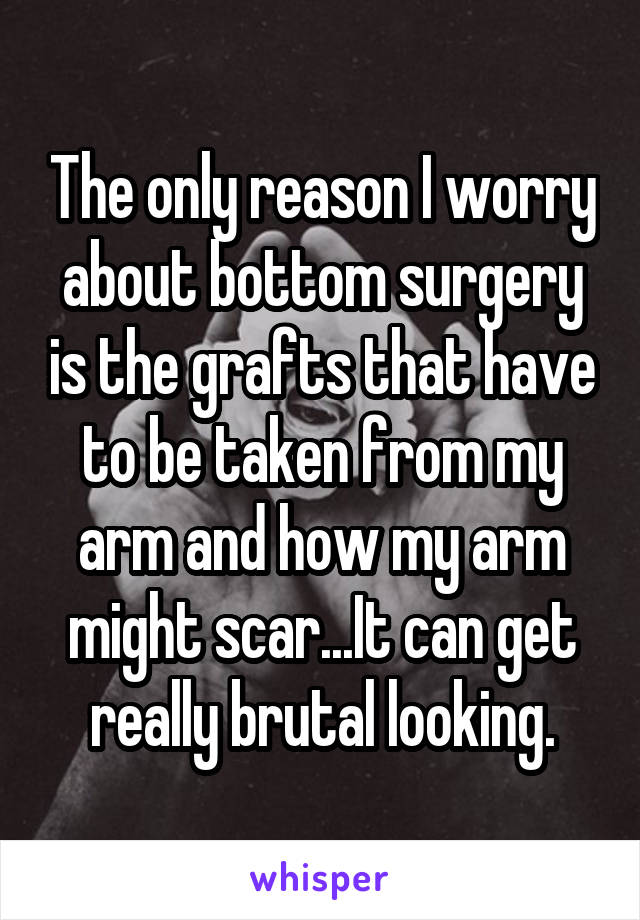 The only reason I worry about bottom surgery is the grafts that have to be taken from my arm and how my arm might scar...It can get really brutal looking.
