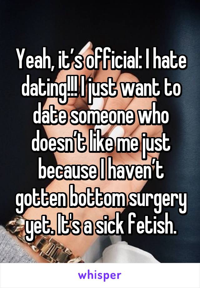 Yeah, it’s official: I hate dating!!! I just want to date someone who doesn’t like me just because I haven’t gotten bottom surgery yet. It's a sick fetish.
