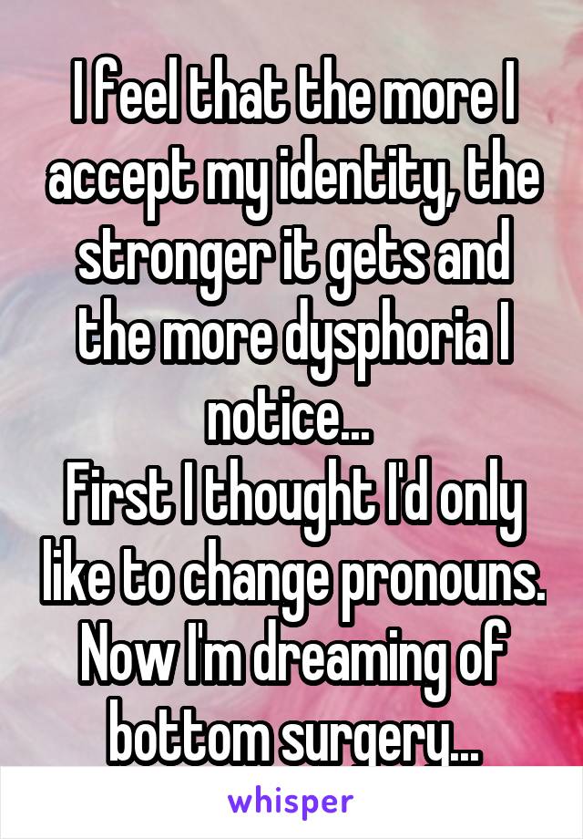 I feel that the more I accept my identity, the stronger it gets and the more dysphoria I notice... 
First I thought I'd only like to change pronouns. Now I'm dreaming of bottom surgery...