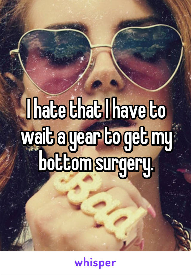 I hate that I have to wait a year to get my bottom surgery.