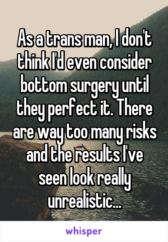 As a trans man, I don't think I'd even consider bottom surgery until they perfect it. There are way too many risks and the results I've seen look really unrealistic...