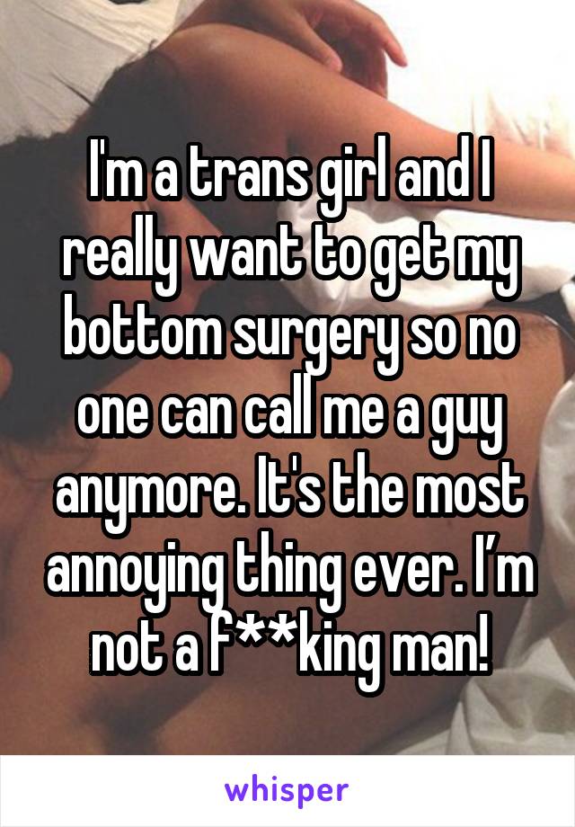 I'm a trans girl and I really want to get my bottom surgery so no one can call me a guy anymore. It's the most annoying thing ever. I’m not a f**king man!