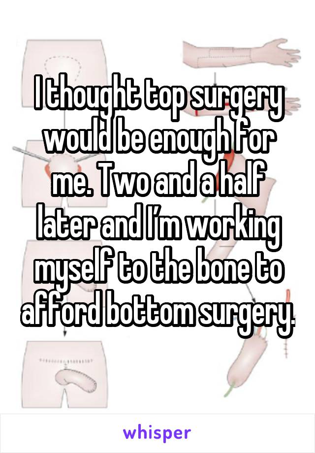 I thought top surgery would be enough for me. Two and a half later and I’m working myself to the bone to afford bottom surgery. 