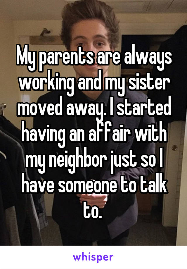 My parents are always working and my sister moved away. I started having an affair with my neighbor just so I have someone to talk to. 