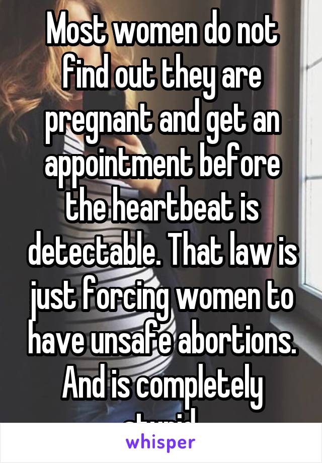 Most women do not find out they are pregnant and get an appointment before the heartbeat is detectable. That law is just forcing women to have unsafe abortions. And is completely stupid.