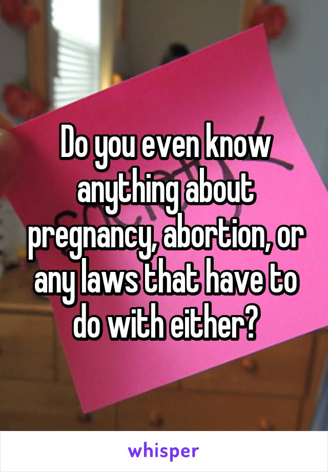 Do you even know anything about pregnancy, abortion, or any laws that have to do with either?