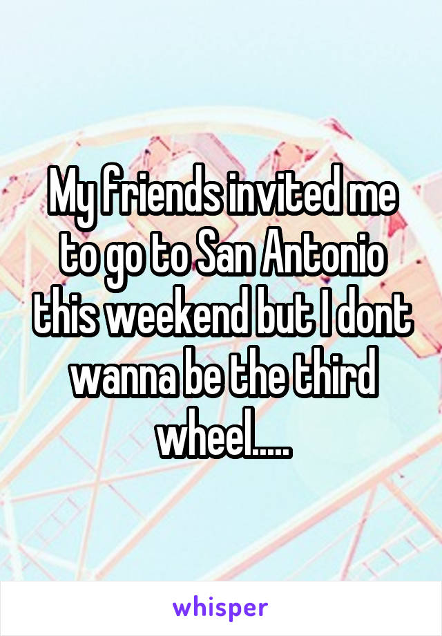 My friends invited me to go to San Antonio this weekend but I dont wanna be the third wheel.....