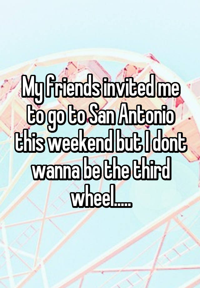 My friends invited me to go to San Antonio this weekend but I dont wanna be the third wheel.....