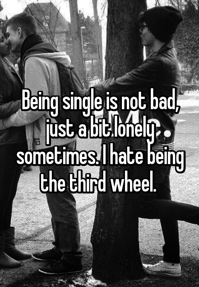 Being single is not bad, just a bit lonely sometimes. I hate being the third wheel. 