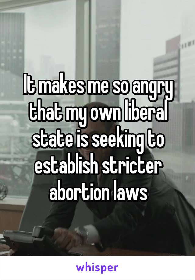 It makes me so angry that my own liberal state is seeking to establish stricter abortion laws