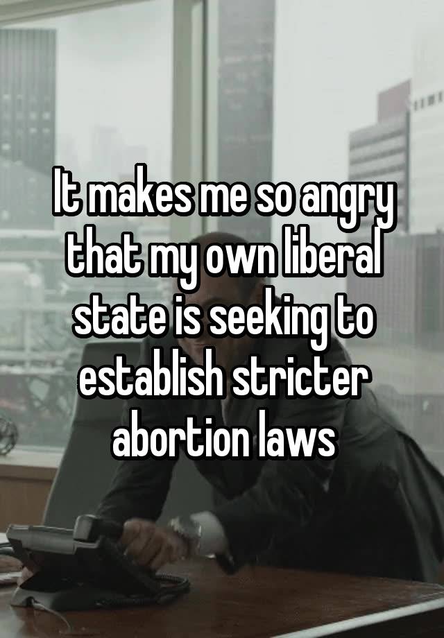 It makes me so angry that my own liberal state is seeking to establish stricter abortion laws