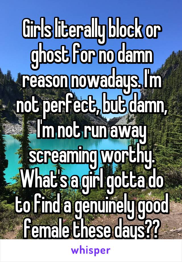 Girls literally block or ghost for no damn reason nowadays. I'm not perfect, but damn, I'm not run away screaming worthy. What's a girl gotta do to find a genuinely good female these days??