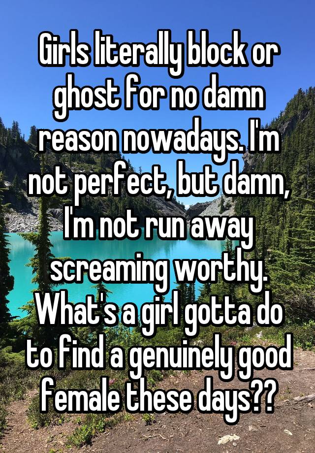 Girls literally block or ghost for no damn reason nowadays. I'm not perfect, but damn, I'm not run away screaming worthy. What's a girl gotta do to find a genuinely good female these days??