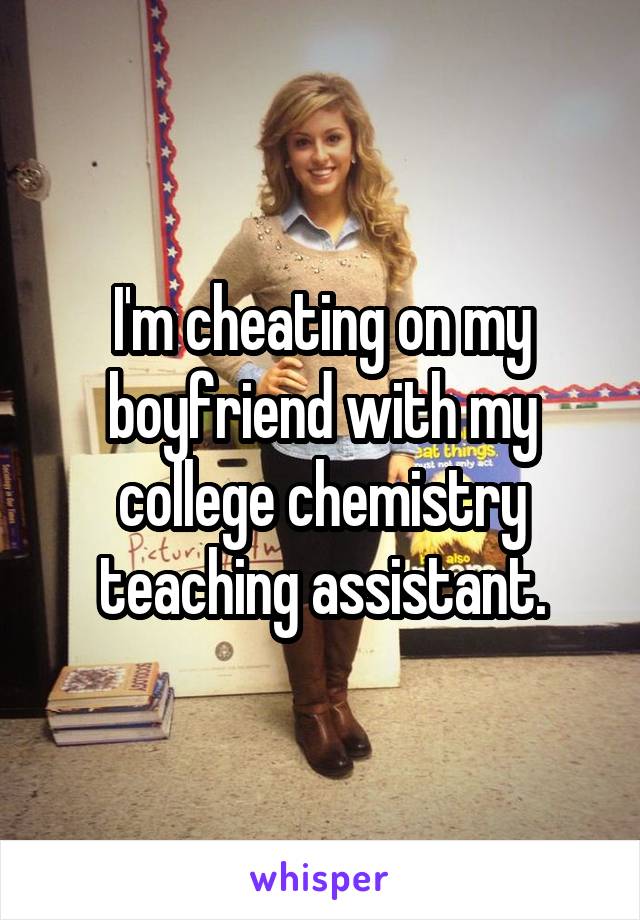 I'm cheating on my boyfriend with my college chemistry teaching assistant.