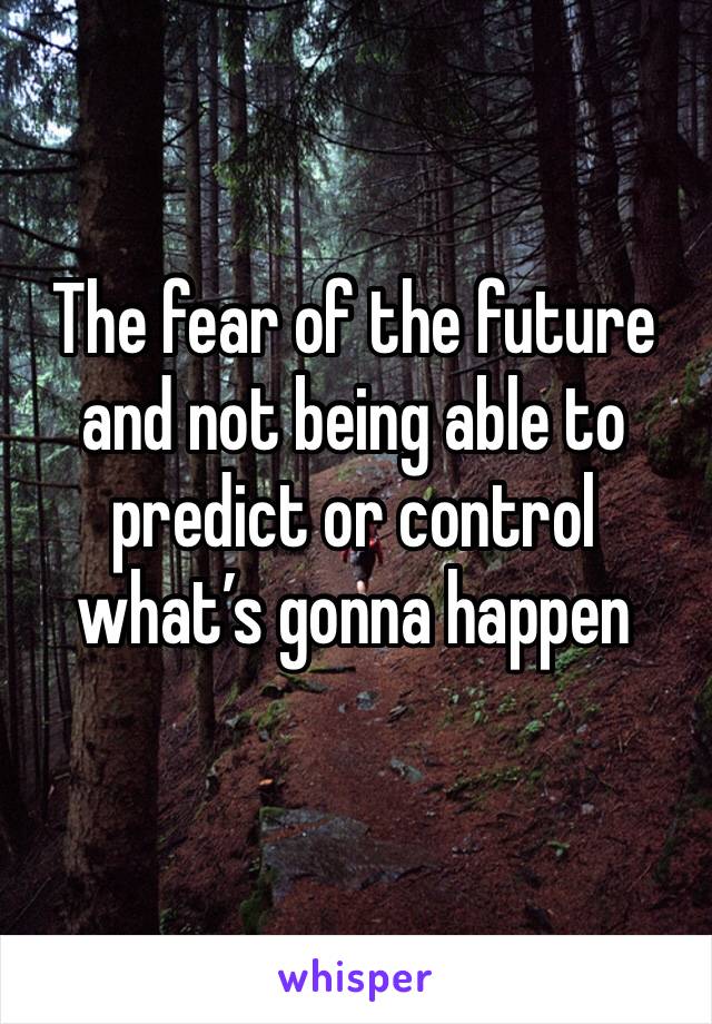 The fear of the future and not being able to predict or control what’s gonna happen