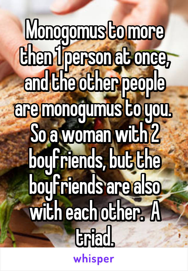 Monogomus to more then 1 person at once, and the other people are monogumus to you.  So a woman with 2 boyfriends, but the boyfriends are also with each other.  A triad.