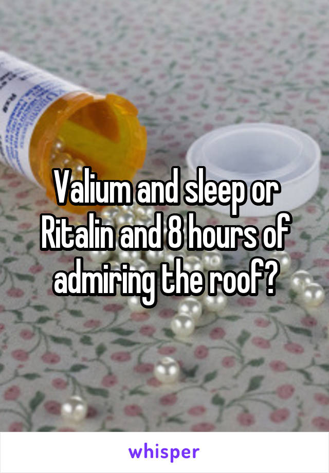 Valium and sleep or Ritalin and 8 hours of admiring the roof?