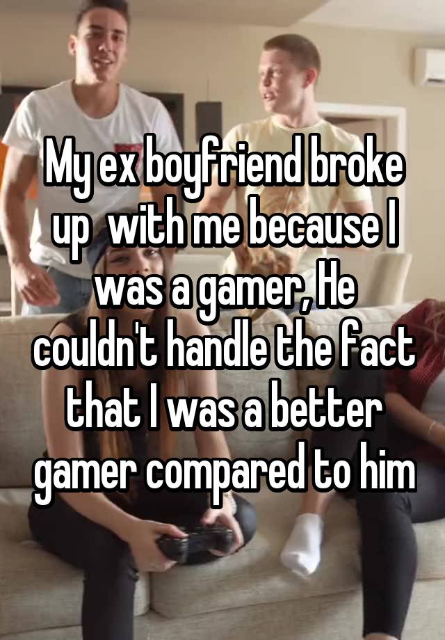 My ex boyfriend broke up  with me because I was a gamer, He couldn't handle the fact that I was a better gamer compared to him