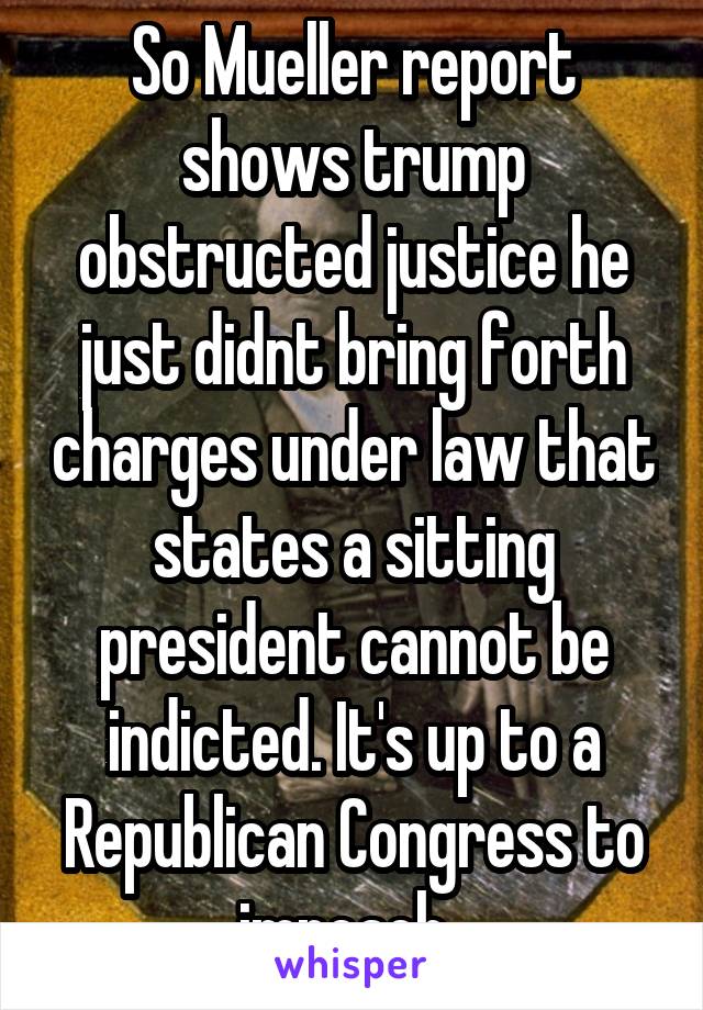 So Mueller report shows trump obstructed justice he just didnt bring forth charges under law that states a sitting president cannot be indicted. It's up to a Republican Congress to impeach. 