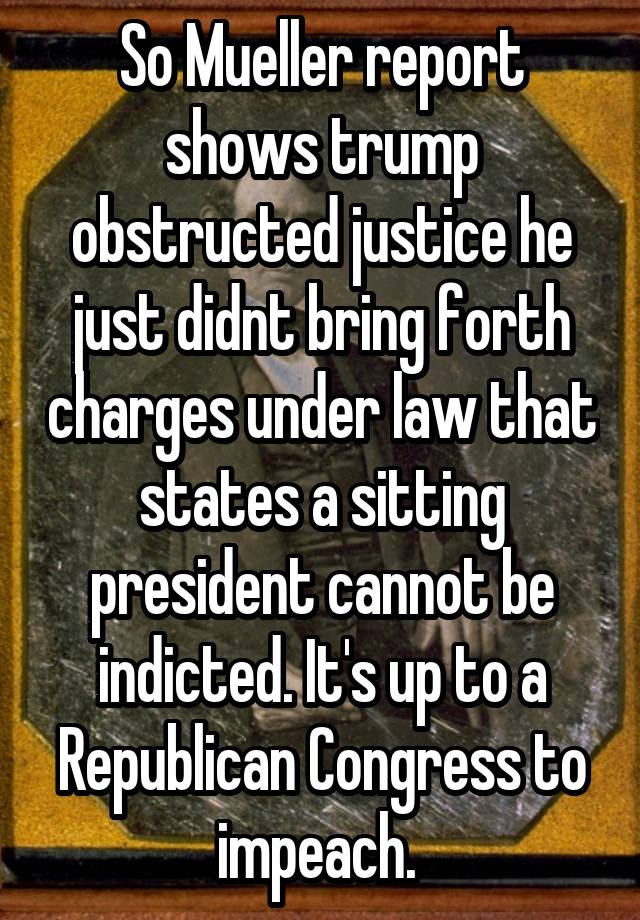 So Mueller report shows trump obstructed justice he just didnt bring forth charges under law that states a sitting president cannot be indicted. It's up to a Republican Congress to impeach. 