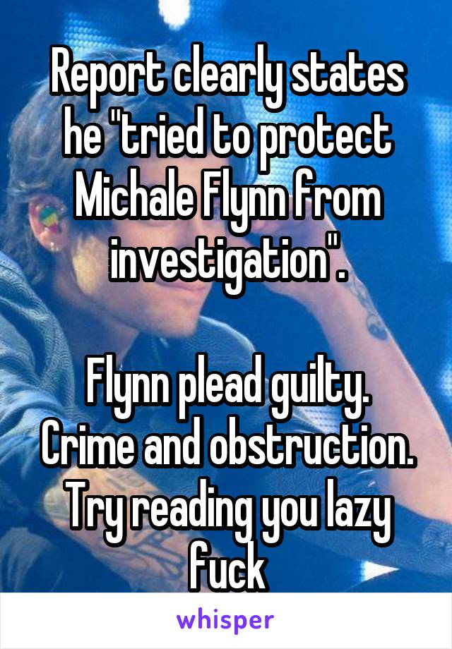 Report clearly states he "tried to protect Michale Flynn from investigation".

Flynn plead guilty. Crime and obstruction. Try reading you lazy fuck