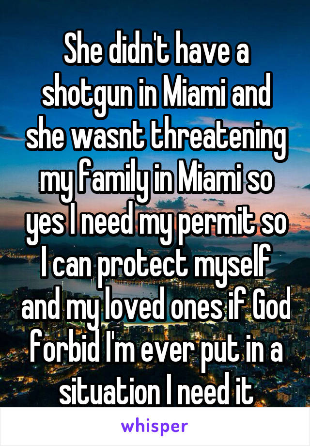 She didn't have a shotgun in Miami and she wasnt threatening my family in Miami so yes I need my permit so I can protect myself and my loved ones if God forbid I'm ever put in a situation I need it